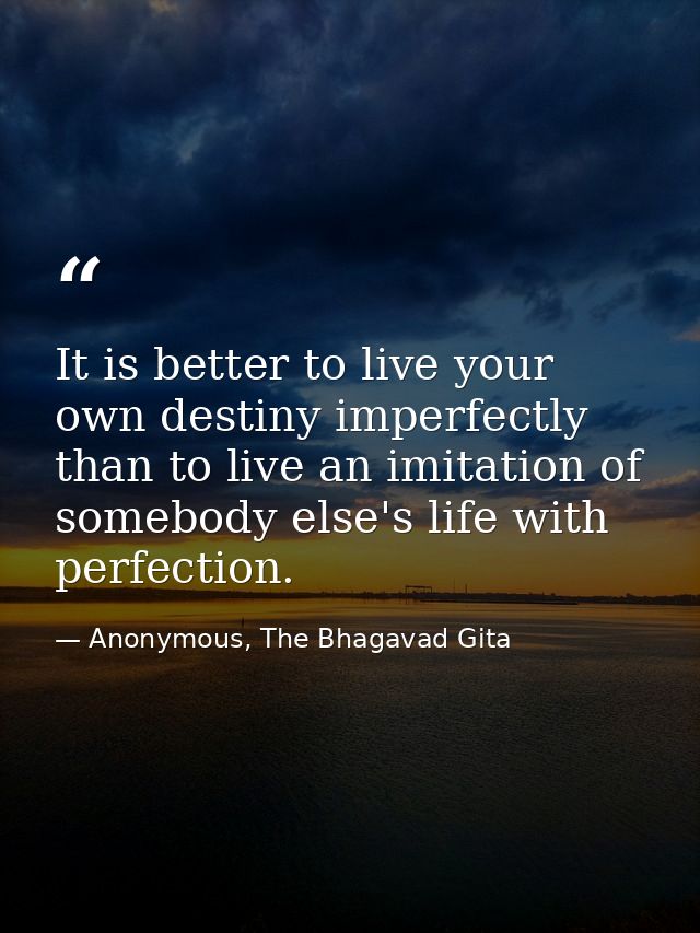 It is better to live your own destiny imperfectly than to live an imitation of somebody else's life with perfection. — Anonymous, The Bhagavad Gita