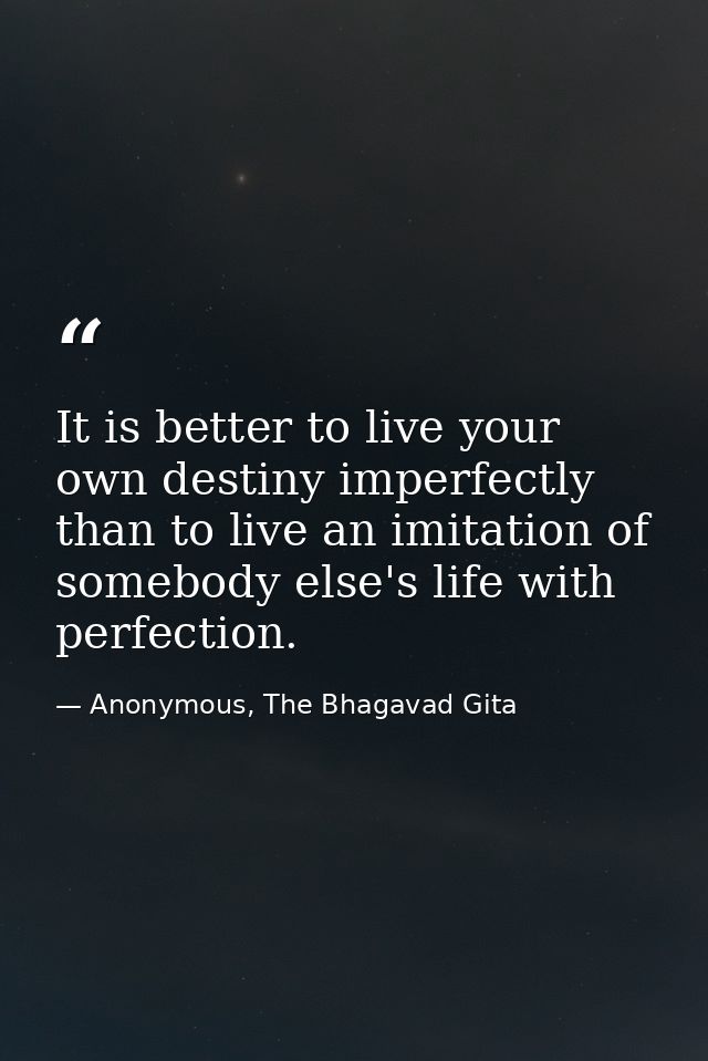 It is better to live your own destiny imperfectly than to live an imitation of somebody else's life with perfection. — Anonymous, The Bhagavad Gita