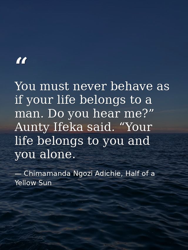 You must never behave as if your life belongs to a man. Do you hear me?” Aunty Ifeka said. “Your life belongs to you and — Chimamanda Ngozi Adichie, Half of a Yellow Sun