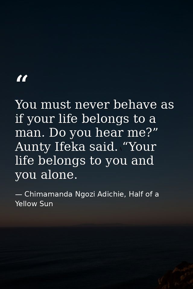 You must never behave as if your life belongs to a man. Do you hear me?” Aunty Ifeka said. “Your life belongs to you and — Chimamanda Ngozi Adichie, Half of a Yellow Sun