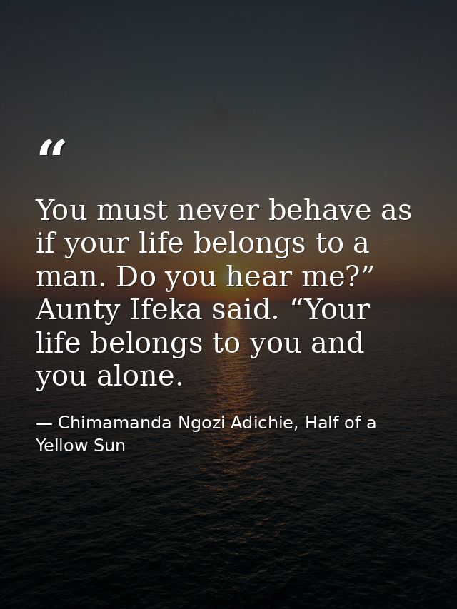 You must never behave as if your life belongs to a man. Do you hear me?” Aunty Ifeka said. “Your life belongs to you and — Chimamanda Ngozi Adichie, Half of a Yellow Sun
