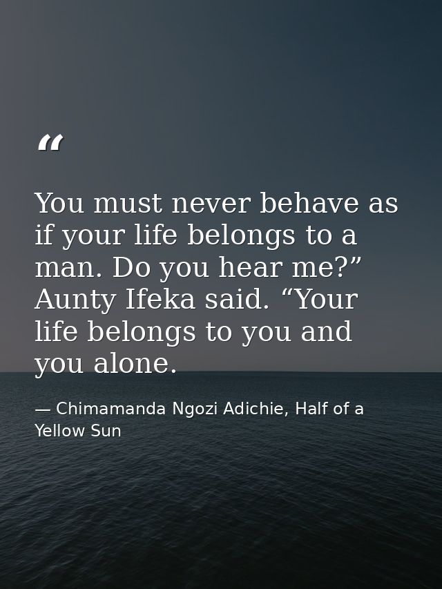 You must never behave as if your life belongs to a man. Do you hear me?” Aunty Ifeka said. “Your life belongs to you and — Chimamanda Ngozi Adichie, Half of a Yellow Sun