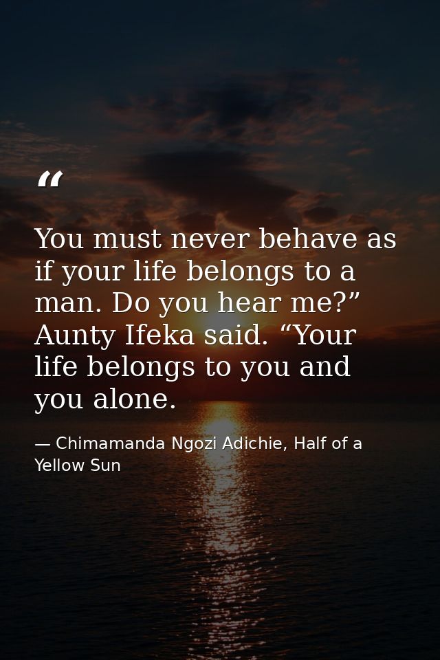 You must never behave as if your life belongs to a man. Do you hear me?” Aunty Ifeka said. “Your life belongs to you and — Chimamanda Ngozi Adichie, Half of a Yellow Sun