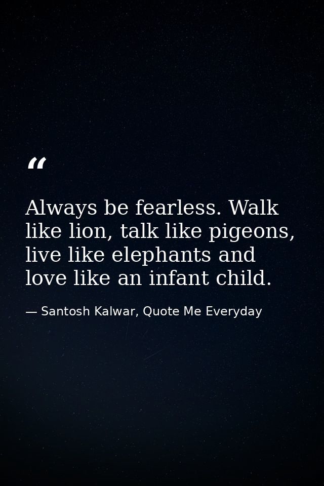 Always be fearless. Walk like lion, talk like pigeons, live like elephants and love like an infant child. — Santosh Kalwar, Quote Me Everyday