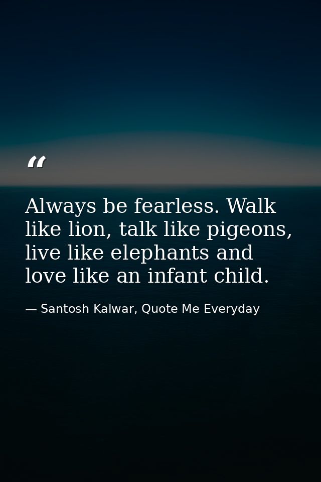Always be fearless. Walk like lion, talk like pigeons, live like elephants and love like an infant child. — Santosh Kalwar, Quote Me Everyday