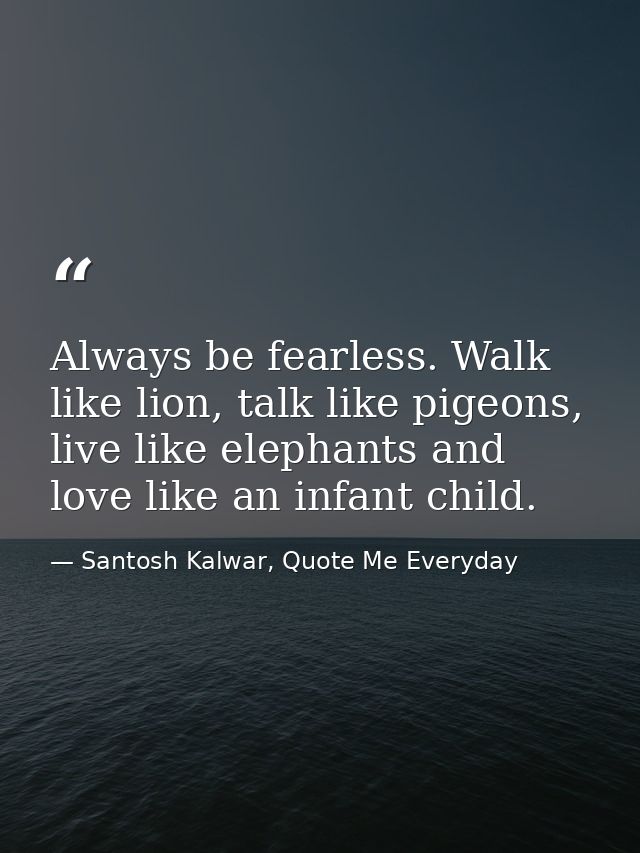 Always be fearless. Walk like lion, talk like pigeons, live like elephants and love like an infant child. — Santosh Kalwar, Quote Me Everyday