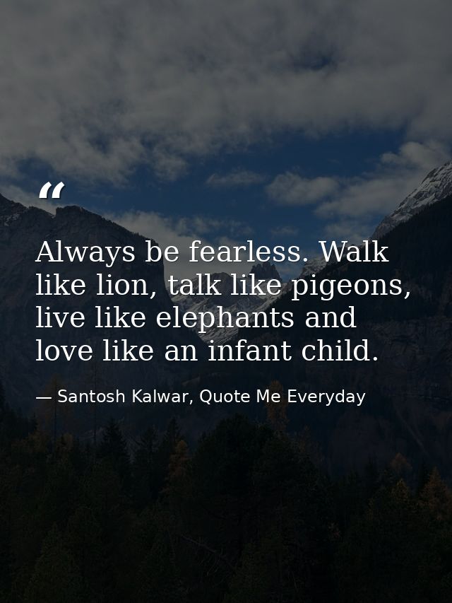 Always be fearless. Walk like lion, talk like pigeons, live like elephants and love like an infant child. — Santosh Kalwar, Quote Me Everyday