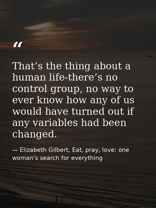 That’s the thing about a human life-there’s no control group, no way to ever know how any of us would have turned out if — Elizabeth Gilbert, Eat, pray, love: one woman's search for everything