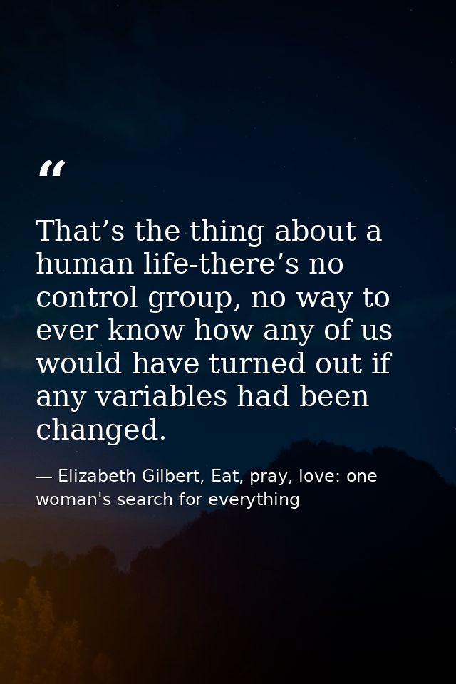 That’s the thing about a human life-there’s no control group, no way to ever know how any of us would have turned out if — Elizabeth Gilbert, Eat, pray, love: one woman's search for everything