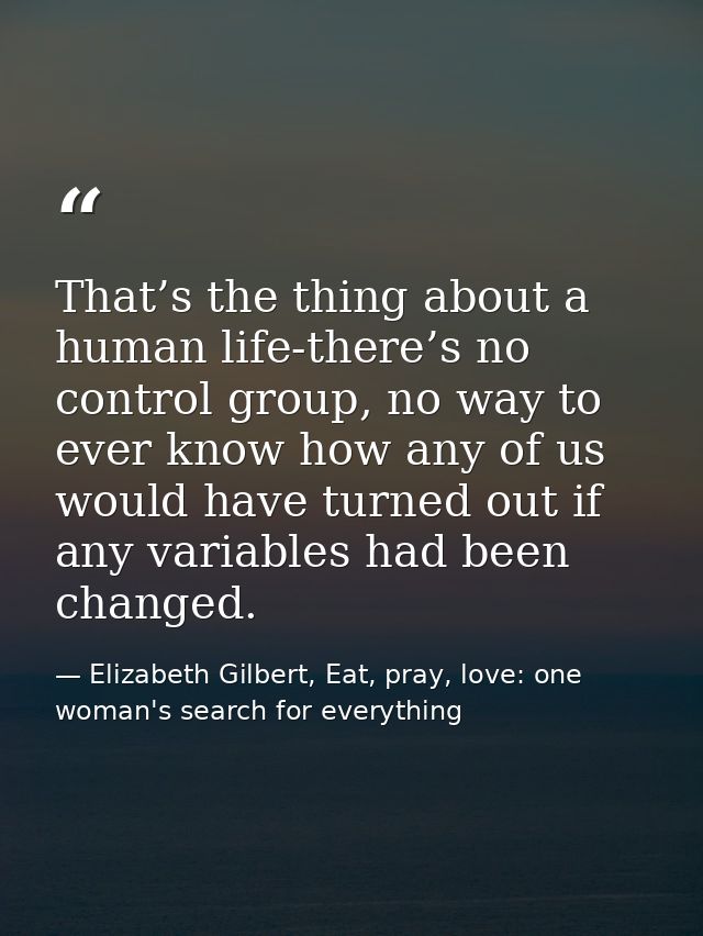 That’s the thing about a human life-there’s no control group, no way to ever know how any of us would have turned out if — Elizabeth Gilbert, Eat, pray, love: one woman's search for everything