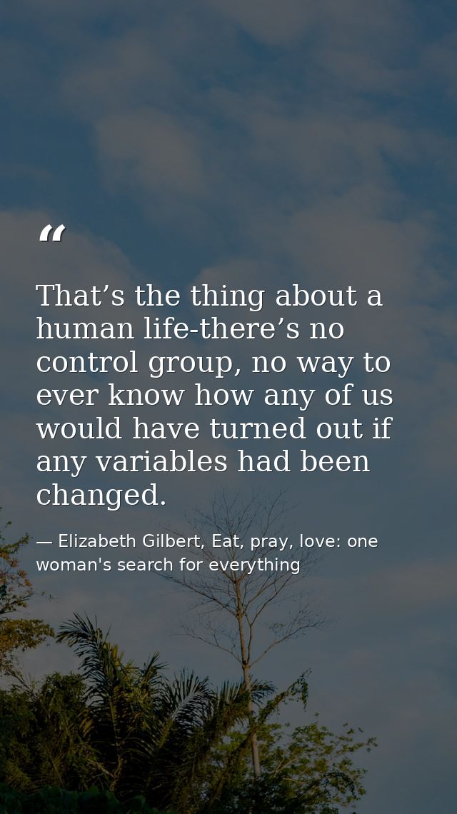 That’s the thing about a human life-there’s no control group, no way to ever know how any of us would have turned out if — Elizabeth Gilbert, Eat, pray, love: one woman's search for everything