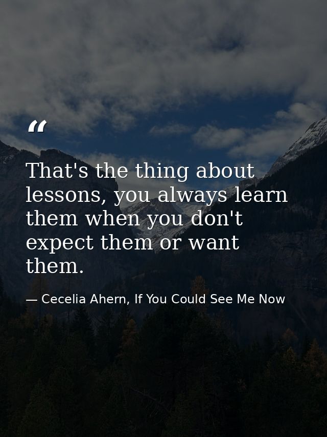 That's the thing about lessons, you always learn them when you don't expect them or want them. — Cecelia Ahern, If You Could See Me Now