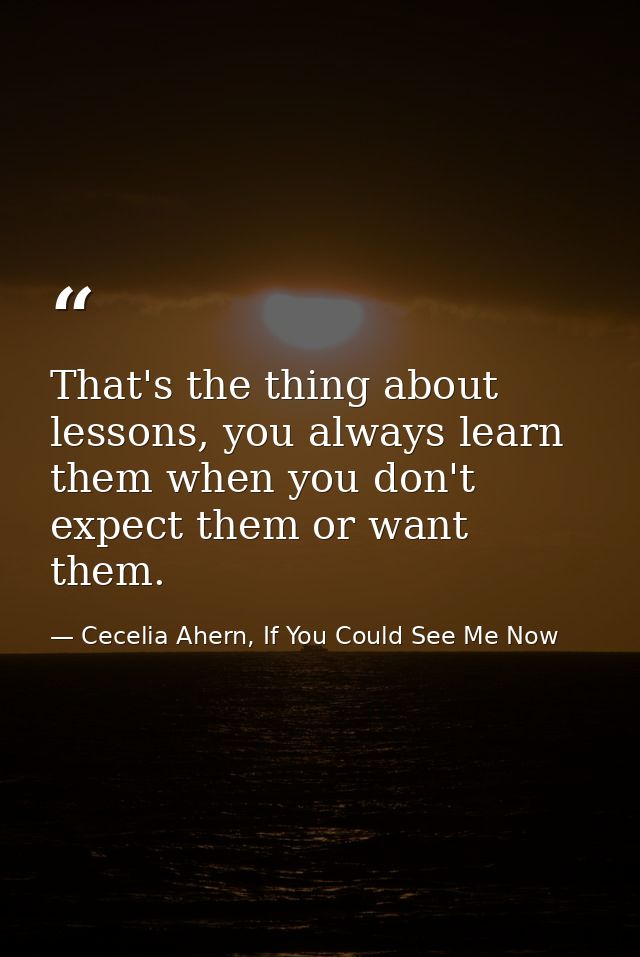 That's the thing about lessons, you always learn them when you don't expect them or want them. — Cecelia Ahern, If You Could See Me Now