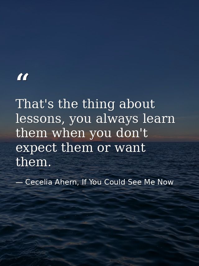 That's the thing about lessons, you always learn them when you don't expect them or want them. — Cecelia Ahern, If You Could See Me Now