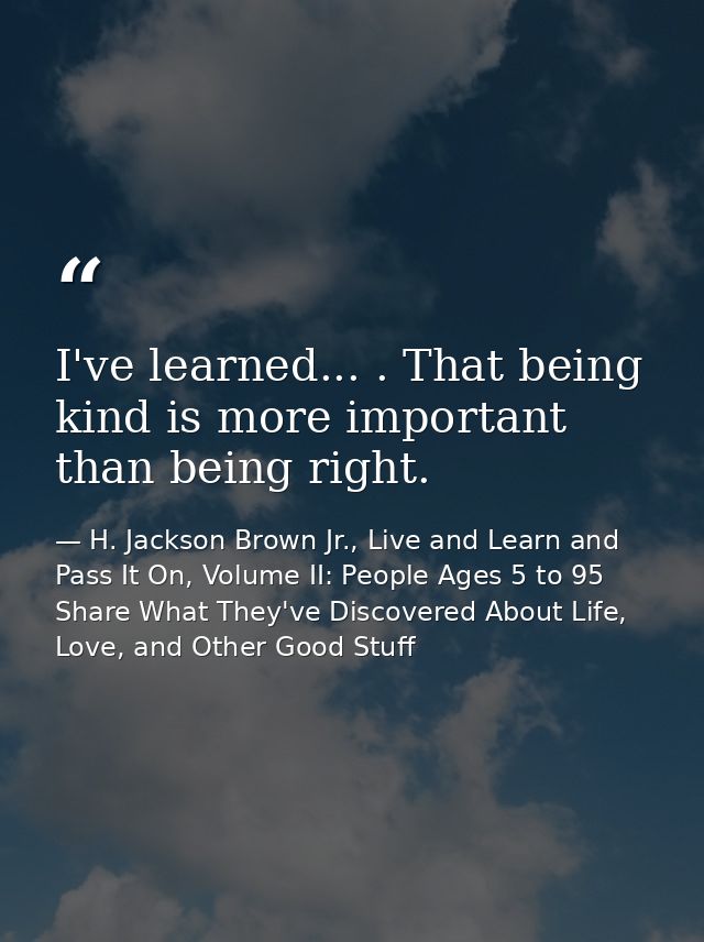 I've learned... . That being kind is more important than being right. — H. Jackson Brown Jr., Live and Learn and Pass It On, Volume II: People Ages 5 to 95 Share What They've Discovered About Life, Love, and Other Good Stuff