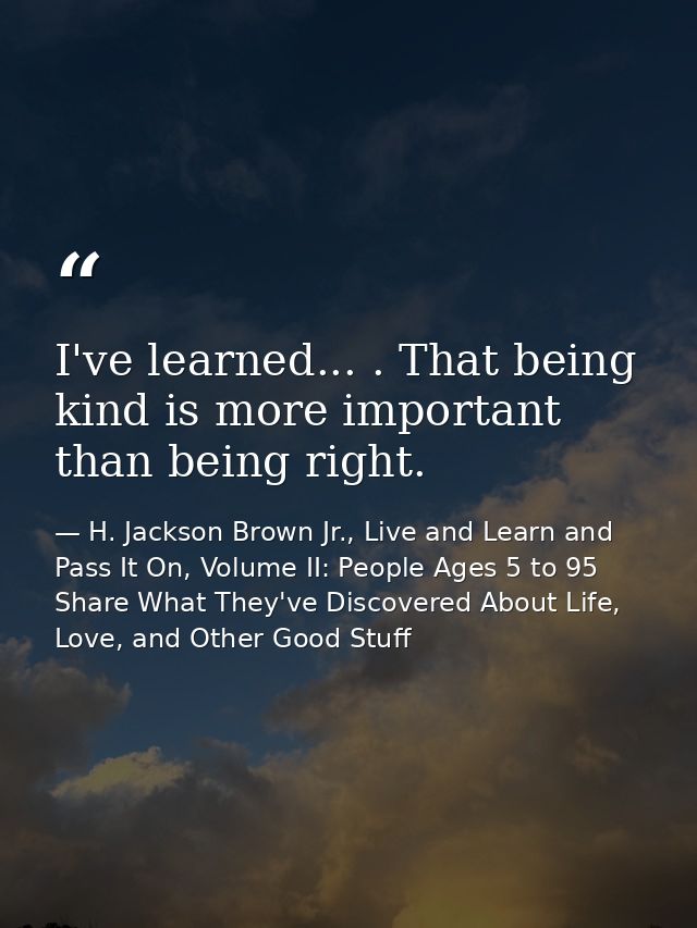 I've learned... . That being kind is more important than being right. — H. Jackson Brown Jr., Live and Learn and Pass It On, Volume II: People Ages 5 to 95 Share What They've Discovered About Life, Love, and Other Good Stuff