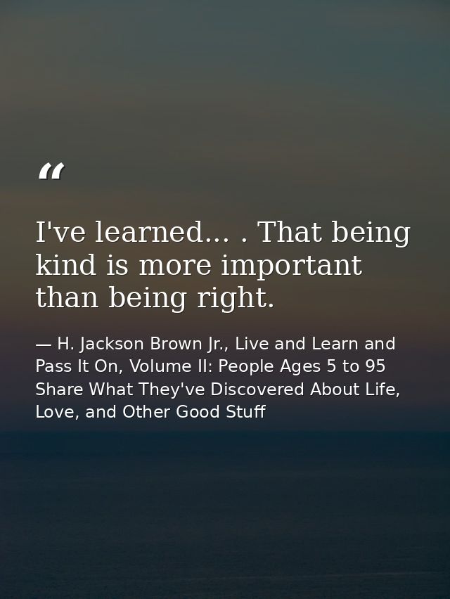 I've learned... . That being kind is more important than being right. — H. Jackson Brown Jr., Live and Learn and Pass It On, Volume II: People Ages 5 to 95 Share What They've Discovered About Life, Love, and Other Good Stuff