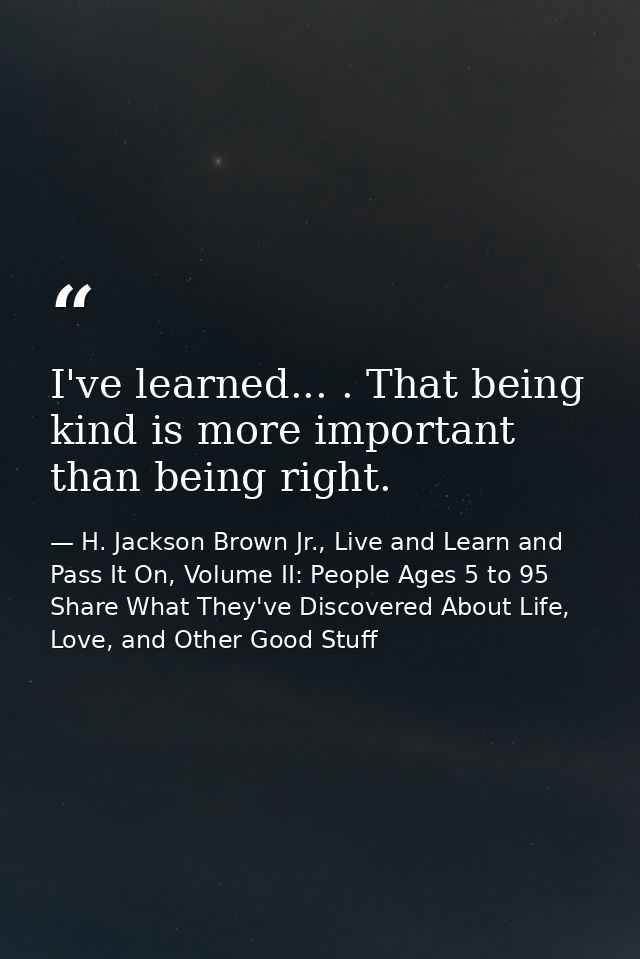 I've learned... . That being kind is more important than being right. — H. Jackson Brown Jr., Live and Learn and Pass It On, Volume II: People Ages 5 to 95 Share What They've Discovered About Life, Love, and Other Good Stuff