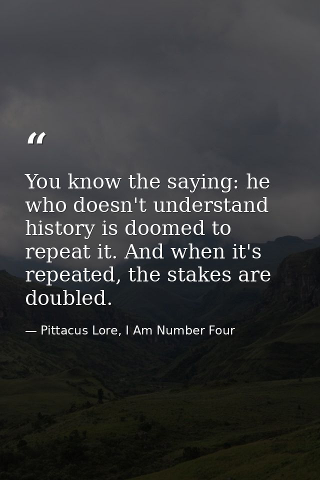 You know the saying: he who doesn't understand history is doomed to repeat it. And when it's repeated, the stakes are do — Pittacus Lore, I Am Number Four
