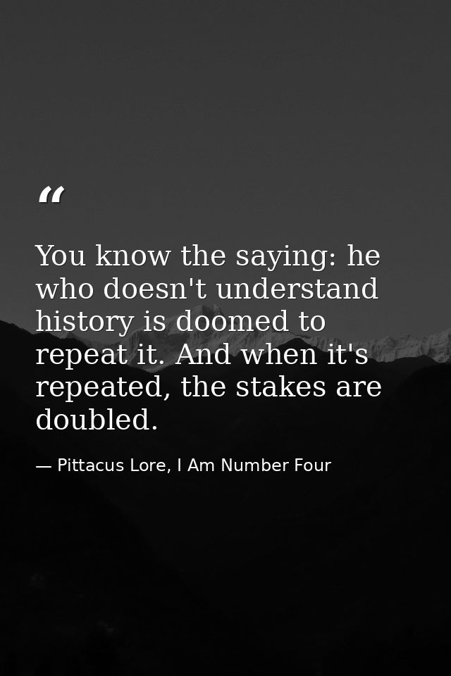 You know the saying: he who doesn't understand history is doomed to repeat it. And when it's repeated, the stakes are do — Pittacus Lore, I Am Number Four