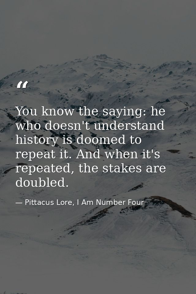 You know the saying: he who doesn't understand history is doomed to repeat it. And when it's repeated, the stakes are do — Pittacus Lore, I Am Number Four