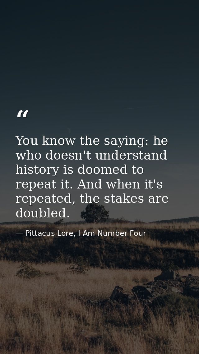 You know the saying: he who doesn't understand history is doomed to repeat it. And when it's repeated, the stakes are do — Pittacus Lore, I Am Number Four