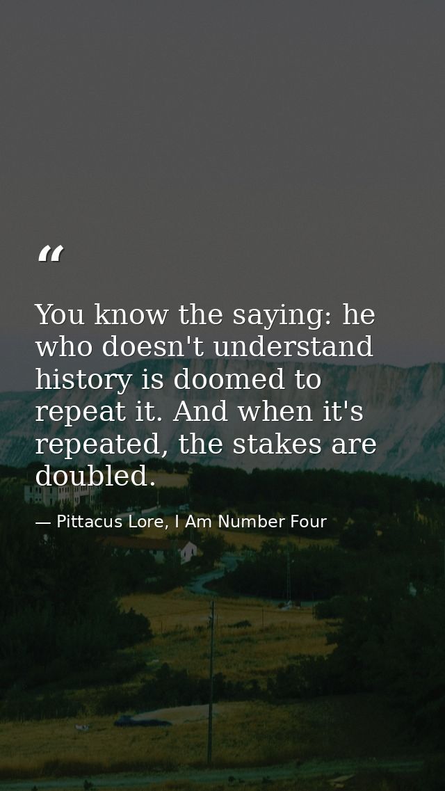 You know the saying: he who doesn't understand history is doomed to repeat it. And when it's repeated, the stakes are do — Pittacus Lore, I Am Number Four