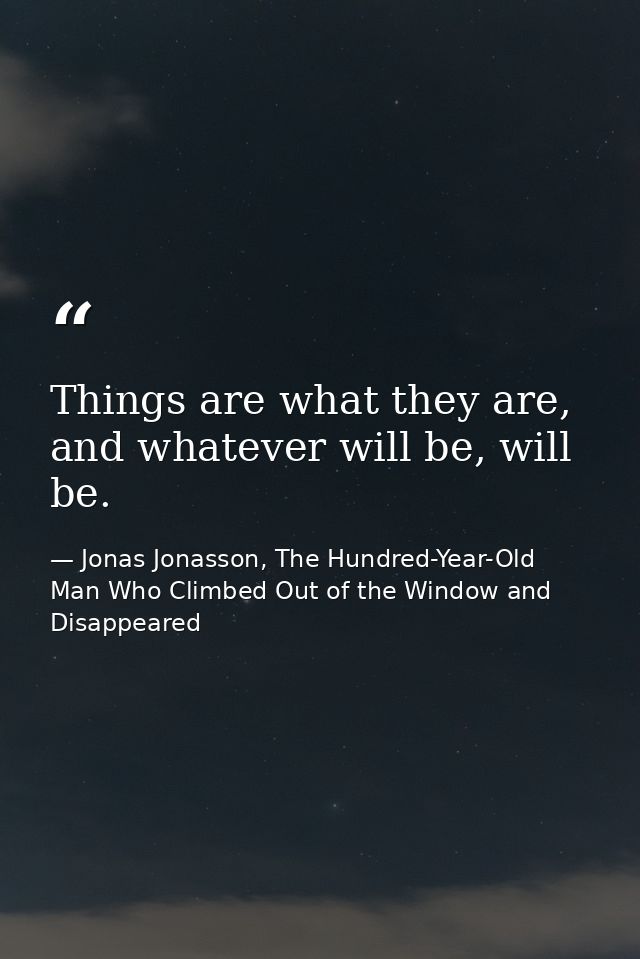 Things are what they are, and whatever will be, will be. — Jonas Jonasson, The Hundred-Year-Old Man Who Climbed Out of the Window and Disappeared