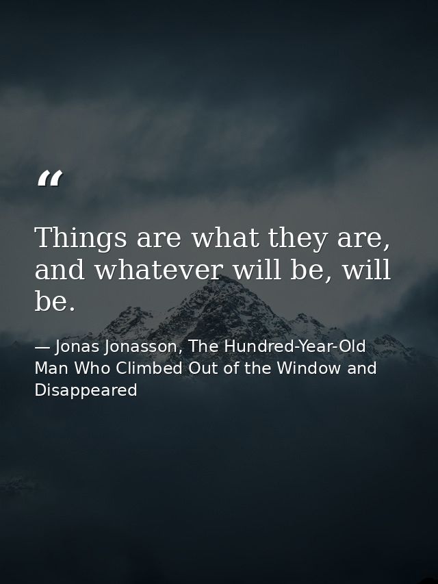 Things are what they are, and whatever will be, will be. — Jonas Jonasson, The Hundred-Year-Old Man Who Climbed Out of the Window and Disappeared
