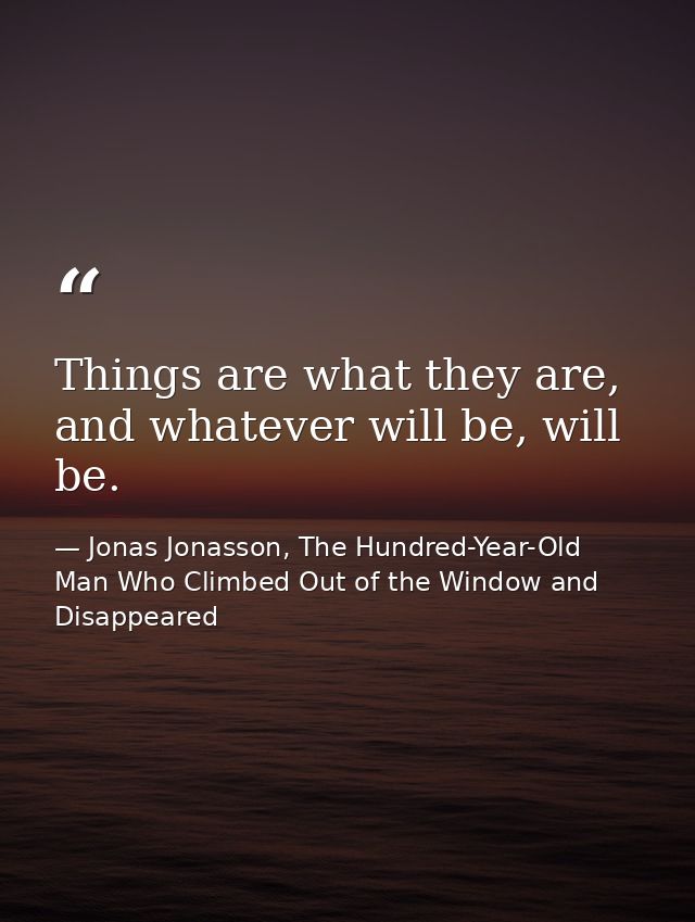 Things are what they are, and whatever will be, will be. — Jonas Jonasson, The Hundred-Year-Old Man Who Climbed Out of the Window and Disappeared