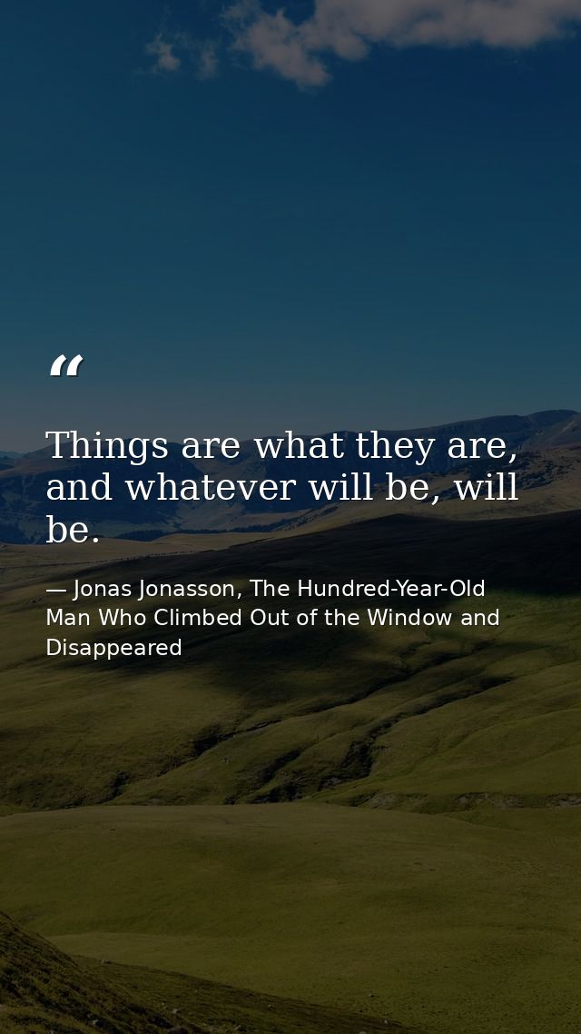 Things are what they are, and whatever will be, will be. — Jonas Jonasson, The Hundred-Year-Old Man Who Climbed Out of the Window and Disappeared