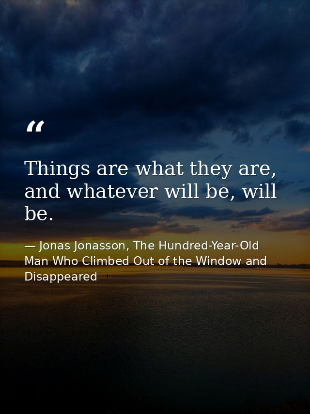 Things are what they are, and whatever will be, will be. — Jonas Jonasson, The Hundred-Year-Old Man Who Climbed Out of the Window and Disappeared