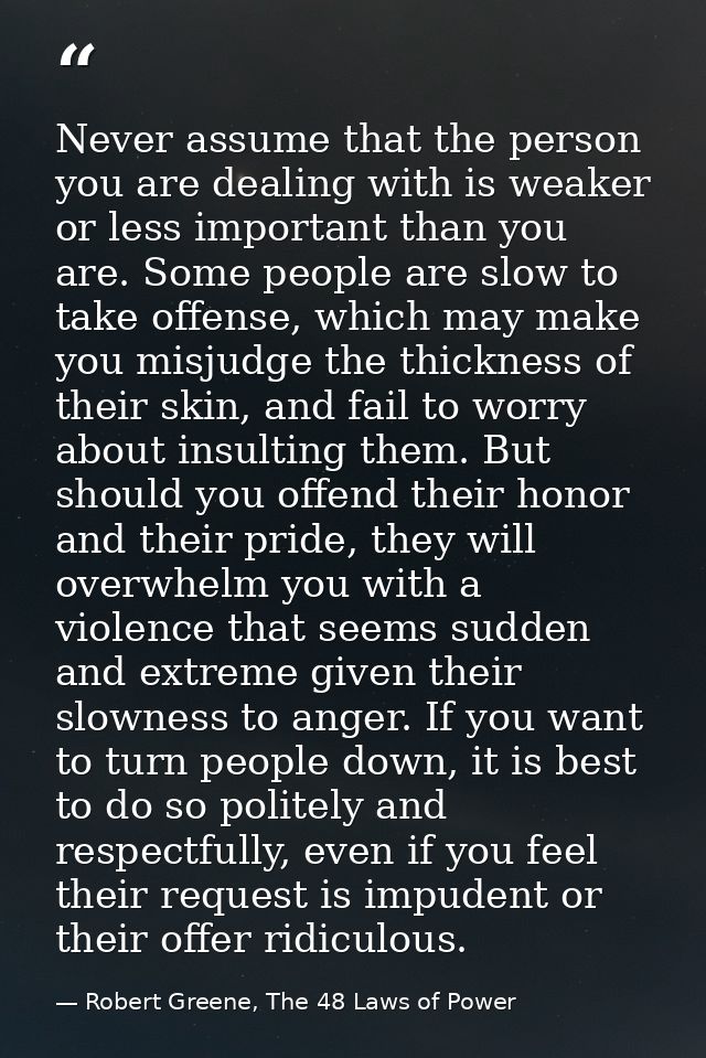 Never assume that the person you are dealing with is weaker or less important than you are. Some people are slow to take — Robert Greene, The 48 Laws of Power