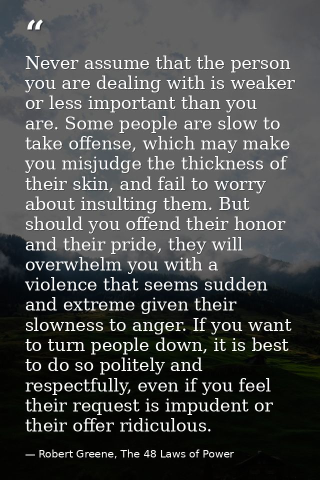 Never assume that the person you are dealing with is weaker or less important than you are. Some people are slow to take — Robert Greene, The 48 Laws of Power