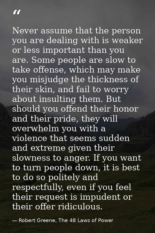 Never assume that the person you are dealing with is weaker or less important than you are. Some people are slow to take — Robert Greene, The 48 Laws of Power