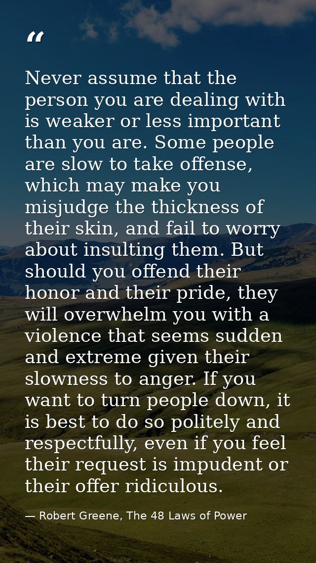 Never assume that the person you are dealing with is weaker or less important than you are. Some people are slow to take — Robert Greene, The 48 Laws of Power
