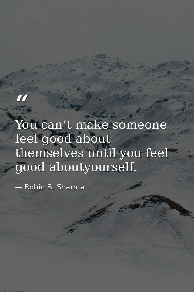 You can’t make someone feel good about themselves until you feel good aboutyourself. — Robin S. Sharma
