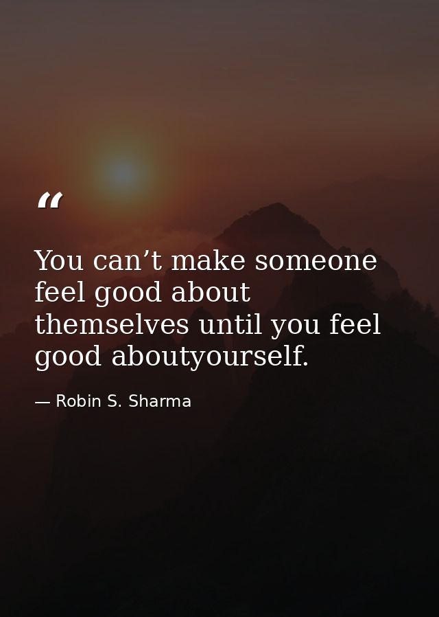 You can’t make someone feel good about themselves until you feel good aboutyourself. — Robin S. Sharma