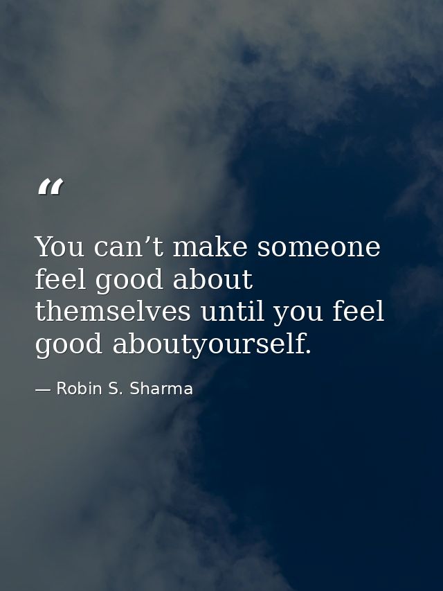 You can’t make someone feel good about themselves until you feel good aboutyourself. — Robin S. Sharma