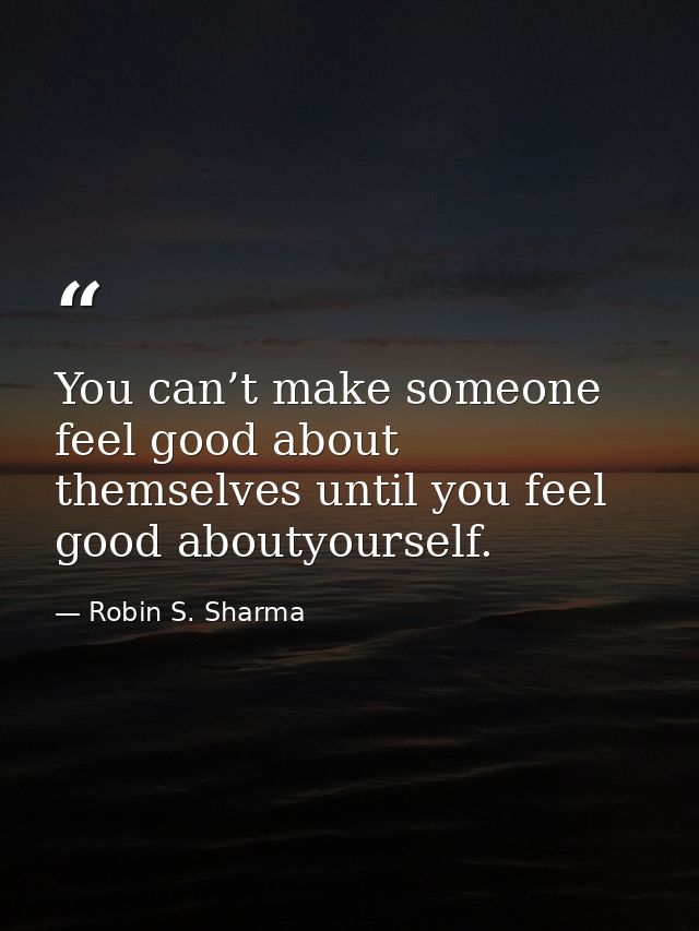 You can’t make someone feel good about themselves until you feel good aboutyourself. — Robin S. Sharma