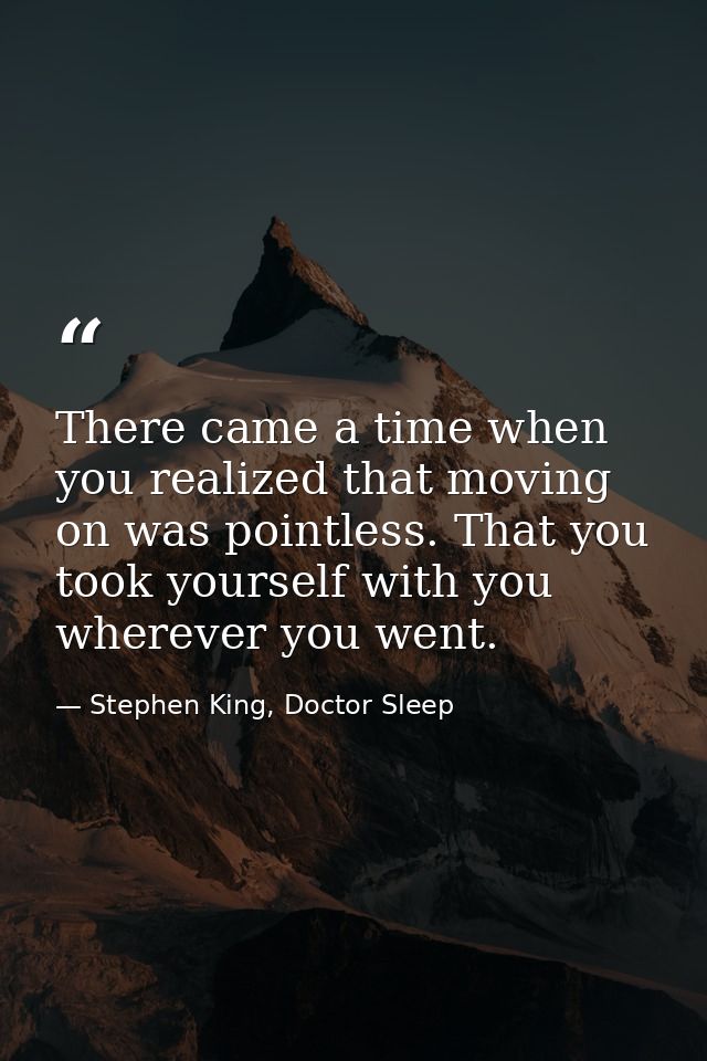 There came a time when you realized that moving on was pointless. That you took yourself with you wherever you went. — Stephen King, Doctor Sleep