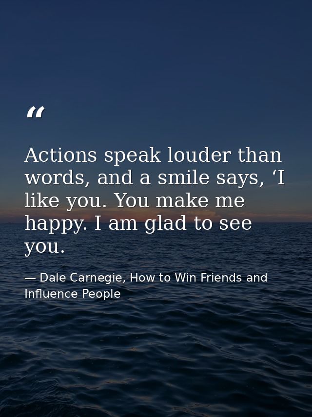 Actions speak louder than words, and a smile says, ‘I like you. You make me happy. I am glad to see you. — Dale Carnegie, How to Win Friends and Influence People