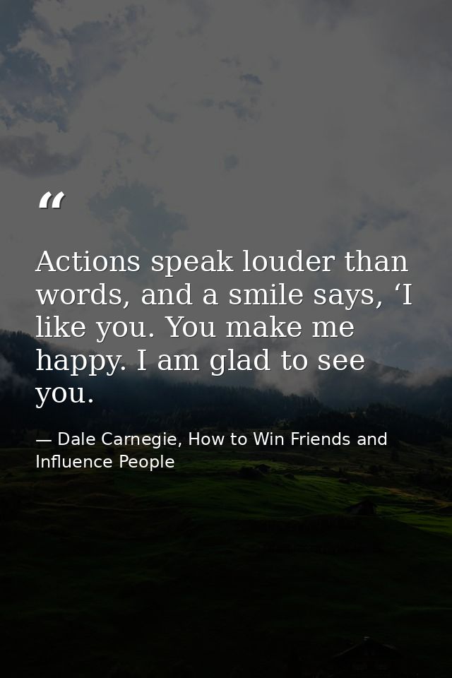 Actions speak louder than words, and a smile says, ‘I like you. You make me happy. I am glad to see you. — Dale Carnegie, How to Win Friends and Influence People