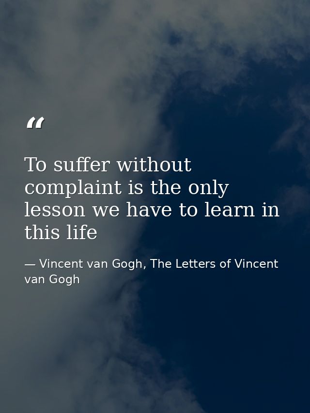 To suffer without complaint is the only lesson we have to learn in this life — Vincent van Gogh, The Letters of Vincent van Gogh