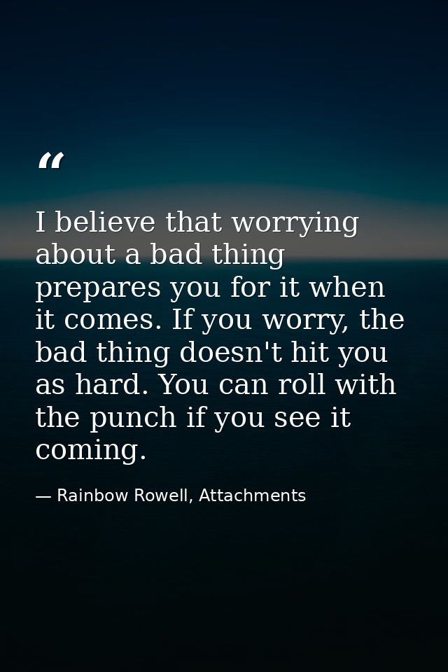I believe that worrying about a bad thing prepares you for it when it comes. If you worry, the bad thing doesn't hit you — Rainbow Rowell, Attachments