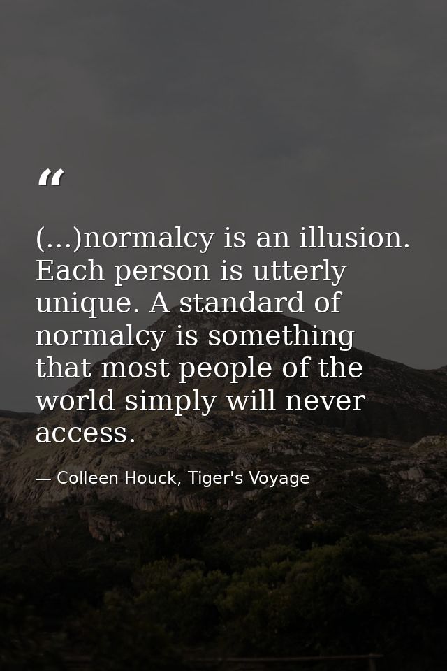 (...)normalcy is an illusion. Each person is utterly unique. A standard of normalcy is something that most people of the — Colleen Houck, Tiger's Voyage