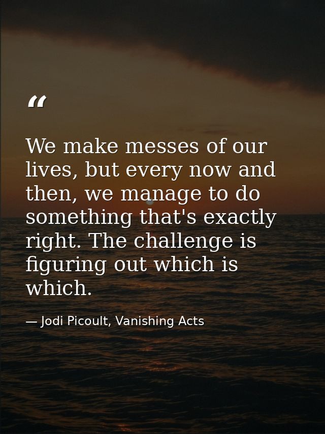 We make messes of our lives, but every now and then, we manage to do something that's exactly right. The challenge is fi — Jodi Picoult, Vanishing Acts