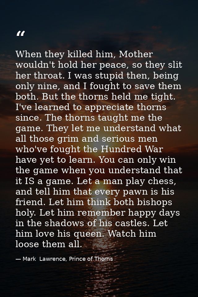 When they killed him, Mother wouldn't hold her peace, so they slit her throat. I was stupid then, being only nine, and I — Mark  Lawrence, Prince of Thorns