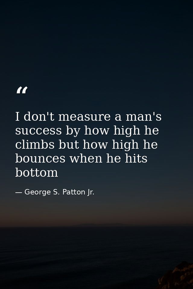 I don't measure a man's success by how high he climbs but how high he bounces when he hits bottom — George S. Patton Jr.