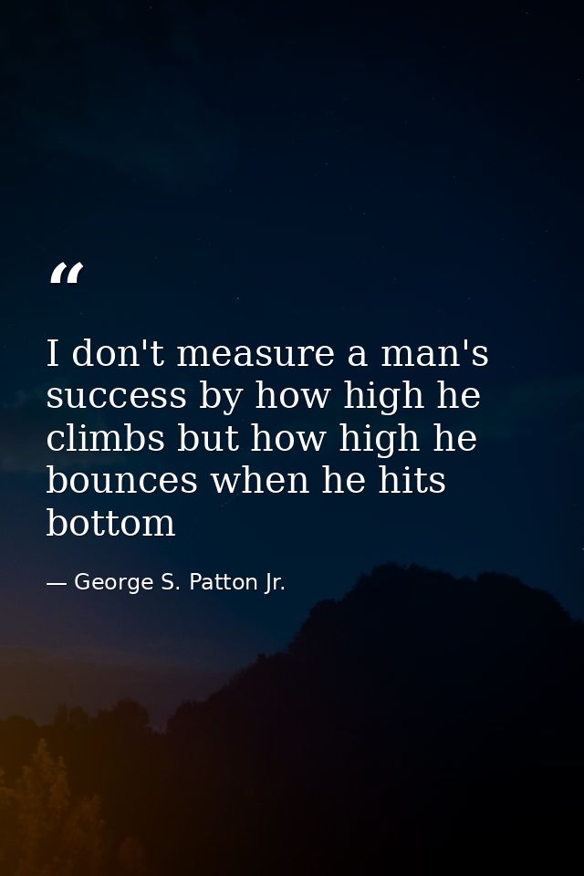 I don't measure a man's success by how high he climbs but how high he bounces when he hits bottom — George S. Patton Jr.